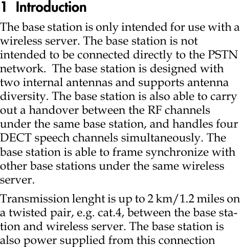 1  IntroductionThe base station is only intended for use with a wireless server. The base station is not intended to be connected directly to the PSTN network. The base station is designed with two internal antennas and supports antenna diversity. The base station is also able to carry out a handover between the RF channels under the same base station, and handles four DECT speech channels simultaneously. The base station is able to frame synchronize with other base stations under the same wireless server. Transmission lenght is up to 2 km/1.2 miles on a twisted pair, e.g. cat.4, between the base sta-tion and wireless server. The base station is also power supplied from this connection 