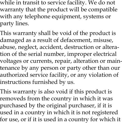 while in transit to service facility. We do not warranty that the product will be compatible with any telephone equipment, systems or party lines.This warranty shall be void of the product is damaged as a result of defacement, misuse, abuse, neglect, accident, destruction or altera-tion of the serial number, improper electrical voltages or currents, repair, alteration or main-tenance by any person or party other than our authorized service facility, or any violation of instructions furnished by us.This warranty is also void if this product is removeds from the country in which it was purchased by the original purchaser, if it is used in a country in which it is not registered for use, or if it is used in a country for which it 