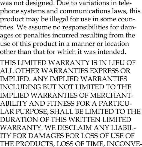 was not designed. Due to variations in tele-phone systems and communications laws, this product may be illegal for use in some coun-tries. We assume no responsibilities for dam-ages or penalties incurred resulting from the use of this product in a manner or location other than that for which it was intended.THIS LIMITED WARRANTY IS IN LIEU OF ALL OTHER WARRANTIES EXPRESS OR IMPLIED. ANY IMPLIED WARRANTIES INCLUDING BUT NOT LIMITED TO THE IMPLIED WARRANTIES OF MERCHANT-ABILITY AND FITNESS FOR A PARTICU-LAR PURPOSE, SHALL BE LIMITED TO THE DURATION OF THIS WRITTEN LIMITED WARRANTY. WE DISCLAIM ANY LIABIL-ITY FOR DAMAGES FOR LOSS OF USE OF THE PRODUCTS, LOSS OF TIME, INCONVE-