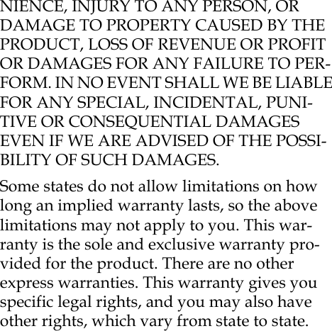 NIENCE, INJURY TO ANY PERSON, OR DAMAGE TO PROPERTY CAUSED BY THE PRODUCT, LOSS OF REVENUE OR PROFIT OR DAMAGES FOR ANY FAILURE TO PER-FORM. IN NO EVENT SHALL WE BE LIABLE FOR ANY SPECIAL, INCIDENTAL, PUNI-TIVE OR CONSEQUENTIAL DAMAGES EVEN IF WE ARE ADVISED OF THE POSSI-BILITY OF SUCH DAMAGES.Some states do not allow limitations on how long an implied warranty lasts, so the above limitations may not apply to you. This war-ranty is the sole and exclusive warranty pro-vided for the product. There are no other express warranties. This warranty gives you specific legal rights, and you may also have other rights, which vary from state to state.