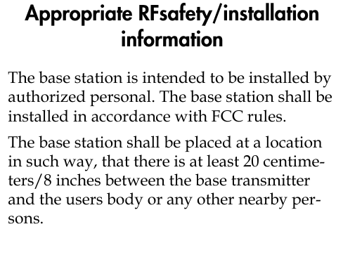 Appropriate RFsafety/installation informationThe base station is intended to be installed by authorized personal. The base station shall be installed in accordance with FCC rules.The base station shall be placed at a location in such way, that there is at least 20 centime-ters/8 inches between the base transmitter and the users body or any other nearby per-sons.