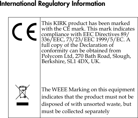 International Regulatory InformationThis KIRK product has been marked with the CE mark. This mark indicates compliance with EEC Directives 89/336/EEC, 73/23/EEC 1999/5/EC. A full copy of the Declaration of conformity can be obtained from Polycom Ltd, 270 Bath Road, Slough, Berkshire, SL1 4DX, UK.The WEEE Marking on this equipment indicates that the product must not be disposed of with unsorted waste, but must be collected separately