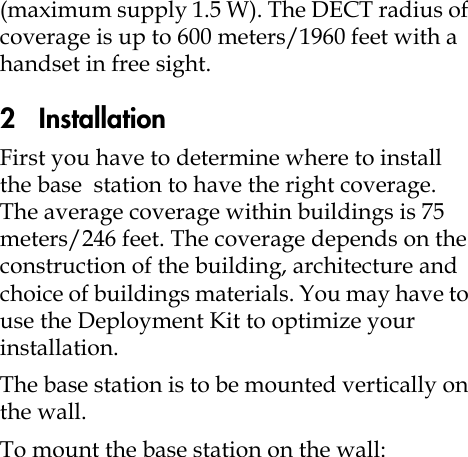 (maximum supply 1.5 W). The DECT radius of coverage is up to 600 meters/1960 feet with a handset in free sight.2   InstallationFirst you have to determine where to install the base  station to have the right coverage. The average coverage within buildings is 75 meters/246 feet. The coverage depends on the construction of the building, architecture and choice of buildings materials. You may have to use the Deployment Kit to optimize your installation. The base station is to be mounted vertically on the wall. To mount the base station on the wall: