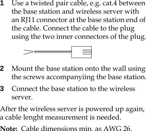 1Use a twisted pair cable, e.g. cat.4 between the base station and wireless server with an RJ11 connector at the base station end of the cable. Connect the cable to the plug using the two inner connectors of the plug.2Mount the base station onto the wall using the screws accompanyiing the base station.3Connect the base station to the wireless server.After the wireless server is powered up again, a cable lenght measurement is needed.Note:  Cable dimensions min. as AWG 26.