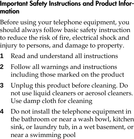 Important Safety Instructions and Product Infor-mationBefore using your telephone equipment, you should always follow basic safety instruction to reduce the risk of fire, electrical shock and injury to persons, and damage to property.1Read and understand all instructions2Follow all warnings and instructions including those marked on the product3Unplug this product before cleaning. Do not use liquid cleaners or aerosol cleaners. Use damp cloth for cleaning4Do not install the telephone equipment in the bathroom or near a wash bowl, kitchen sink, or laundry tub, in a wet basement, or near a swimming pool