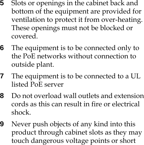 5Slots or openings in the cabinet back and bottom of the equipment are provided for ventilation to protect it from over-heating. These openings must not be blocked or covered.6The equipment is to be connected only to the PoE networks without connection to outside plant.7The equipment is to be connected to a UL listed PoE server8Do not overload wall outlets and extension cords as this can result in fire or electrical shock.9Never push objects of any kind into this product through cabinet slots as they may touch dangerous voltage points or short 