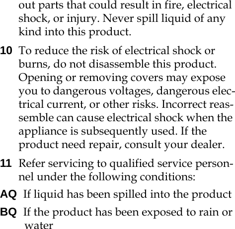 out parts that could result in fire, electrical shock, or injury. Never spill liquid of any kind into this product.10 To reduce the risk of electrical shock or burns, do not disassemble this product. Opening or removing covers may expose you to dangerous voltages, dangerous elec-trical current, or other risks. Incorrect reas-semble can cause electrical shock when the appliance is subsequently used. If the product need repair, consult your dealer.11 Refer servicing to qualified service person-nel under the following conditions:AQ  If liquid has been spilled into the productBQ  If the product has been exposed to rain or water