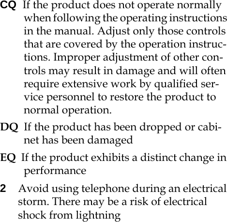 CQ  If the product does not operate normally when following the operating instructions in the manual. Adjust only those controls that are covered by the operation instruc-tions. Improper adjustment of other con-trols may result in damage and will often require extensive work by qualified ser-vice personnel to restore the product to normal operation.DQ  If the product has been dropped or cabi-net has been damagedEQ  If the product exhibits a distinct change in performance2Avoid using telephone during an electrical storm. There may be a risk of electrical shock from lightning