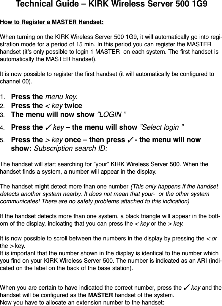 Technical Guide – KIRK Wireless Server 500 1G9 How to Register a MASTER Handset:When turning on the KIRK Wireless Server 500 1G9, it will automatically go into regi-stration mode for a period of 15 min. In this period you can register the MASTERhandset (it’s only possible to login 1 MASTER  on each system. The first handset isautomatically the MASTER handset).It is now possible to register the first handset (it will automatically be configured tochannel 00).1. Press the menu key.2. Press the &lt; keytwice3. The menu will now show ”LOGIN ”4. Press the ✓key– the menu will show ”Select login ”5. Press the &gt; keyonce – then press✓- the menu will nowshow: Subscription search ID:The handset will start searching for ”your” KIRK Wireless Server 500. When thehandset finds a system, a number will appear in the display.The handset might detect more than one number(This only happens if the handsetdetects another system nearby. It does not mean that your-  or the other systemcommunicates! There are no safety problems attached to this indication)If the handset detects more than one system, a black triangle will appear in the bott-om of the display, indicating that you can press the &lt; key or the&gt; key.It is now possible to scroll between the numbers in the display by pressing the &lt; orthe &gt;key.It is important that the number shown in the display is identical to the number whichyou find on your KIRK Wireless Server 500. The number is indicated as an ARI (indi-cated on the label on the back of the base station).When you are certain to have indicated the correct number, press the ✓ key and thehandset will be configured as the MASTER handset of the system. Now you have to allocate an extension number to the handset: