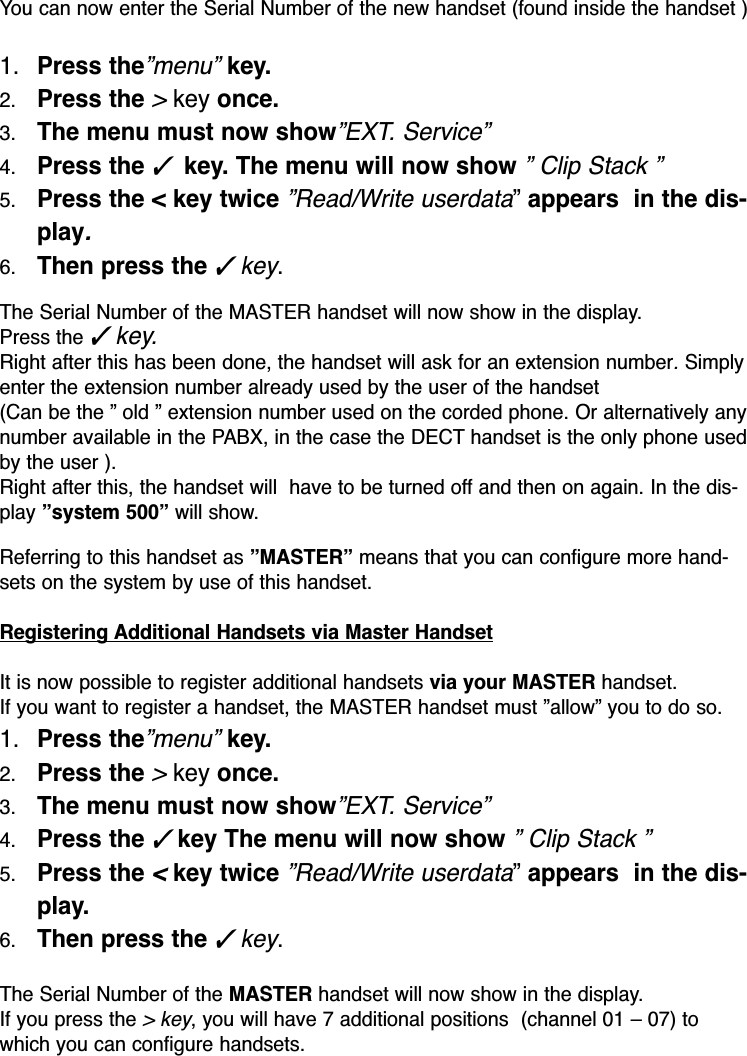 You can now enter the Serial Number of the new handset (found inside the handset )1. Press the”menu”key. 2. Press the&gt;key once.3. The menu must now show”EXT. Service”4. Press the ✓ key. The menu will now show” Clip Stack ”5. Press the &lt; key twice”Read/Write userdata”appears  in the dis-play.6. Then press the ✓key.The Serial Number of the MASTER handset will now show in the display.Press the ✓key.Right after this has been done, the handset will ask for an extension number. Simplyenter the extension number already used by the user of the handset(Can be the ” old ” extension number used on the corded phone. Or alternatively anynumber available in the PABX, in the case the DECT handset is the only phone usedby the user ).Right after this, the handset will  have to be turned off and then on again. In the dis-play ”system 500” will show.Referring to this handset as ”MASTER” means that you can configure more hand-sets on the system by use of this handset.Registering Additional Handsets via Master HandsetIt is now possible to register additional handsets via your MASTER handset.If you want to register a handset, the MASTER handset must ”allow” you to do so.1. Press the”menu”key. 2. Press the&gt;key once.3. The menu must now show”EXT. Service”4. Press the ✓key The menu will now show” Clip Stack ”5. Press the &lt;key twice”Read/Write userdata”appears  in the dis-play.6. Then press the ✓key.The Serial Number of the MASTER handset will now show in the display.If you press the &gt; key, you will have 7 additional positions  (channel 01 – 07) towhich you can configure handsets.
