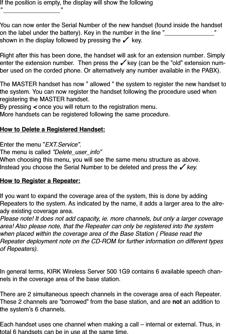 If the position is empty, the display will show the following ” _________________”You can now enter the Serial Number of the new handset (found inside the handseton the label under the battery). Key in the number in the line ”_______________”shown in the display followed by pressing the ✓ key.Right after this has been done, the handset will ask for an extension number. Simplyenter the extension number.  Then press the ✓key (can be the ”old” extension num-ber used on the corded phone. Or alternatively any number available in the PABX).The MASTER handset has now ” allowed ” the system to register the new handset tothe system. You can now register the handset following the procedure used whenregistering the MASTER handset.By pressing&lt;once you will return to the registration menu.More handsets can be registered following the same procedure. How to Delete a Registered Handset:Enter the menu ”EXT.Service”.The menu is called ”Delete_user_info”When choosing this menu, you will see the same menu structure as above.Instead you choose the Serial Number to be deleted and press the ✓key.How to Register a Repeater:If you want to expand the coverage area of the system, this is done by addingRepeaters to the system. As indicated by the name, it adds a larger area to the alre-ady existing coverage area. Please note! It does not add capacity, ie. more channels, but only a larger coveragearea! Also please note, that the Repeater can only be registered into the systemwhen placed within the coverage area of the Base Station ( Please read theRepeater deployment note on the CD-ROM for further information on different typesof Repeaters).In general terms, KIRK Wireless Server 500 1G9 contains 6 available speech chan-nels in the coverage area of the base station.There are 2 simultaneous speech channels in the coverage area of each Repeater.These 2 channels are ”borrowed” from the base station, and are not an addition tothe system’s 6 channels.Each handset uses one channel when making a call – internal or external. Thus, intotal 6 handsets can be in use at the same time.