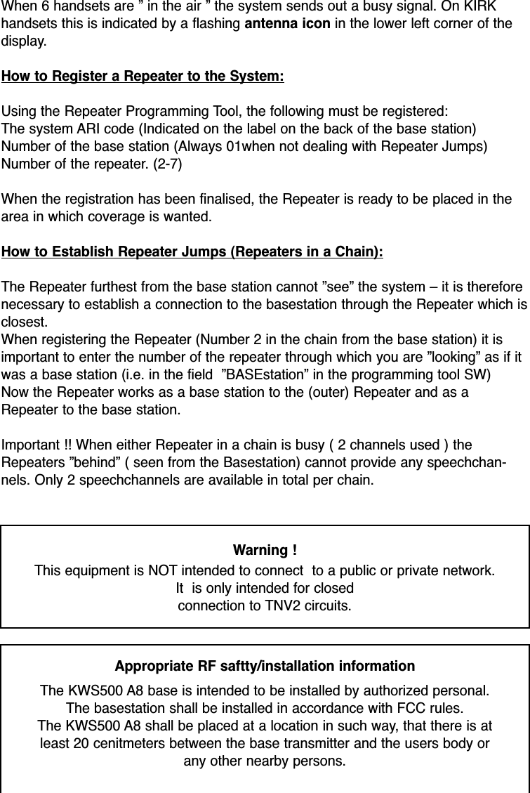 When 6 handsets are ” in the air ” the system sends out a busy signal. On KIRKhandsets this is indicated by a flashing antenna icon in the lower left corner of thedisplay.How to Register a Repeater to the System:Using the Repeater Programming Tool, the following must be registered:The system ARI code (Indicated on the label on the back of the base station)Number of the base station (Always 01when not dealing with Repeater Jumps)Number of the repeater. (2-7)When the registration has been finalised, the Repeater is ready to be placed in thearea in which coverage is wanted.How to Establish Repeater Jumps (Repeaters in a Chain):The Repeater furthest from the base station cannot ”see” the system – it is thereforenecessary to establish a connection to the basestation through the Repeater which isclosest.When registering the Repeater (Number 2 in the chain from the base station) it isimportant to enter the number of the repeater through which you are ”looking” as if itwas a base station (i.e. in the field  ”BASEstation” in the programming tool SW)Now the Repeater works as a base station to the (outer) Repeater and as aRepeater to the base station. Important !! When either Repeater in a chain is busy ( 2 channels used ) theRepeaters ”behind” ( seen from the Basestation) cannot provide any speechchan-nels. Only 2 speechchannels are available in total per chain.Warning !This equipment is NOT intended to connect  to a public or private network. It  is only intended for closedconnection to TNV2 circuits.Appropriate RF saftty/installation information The KWS500 A8 base is intended to be installed by authorized personal. The basestation shall be installed in accordance with FCC rules. The KWS500 A8 shall be placed at a location in such way, that there is at least 20 cenitmeters between the base transmitter and the users body or any other nearby persons. 