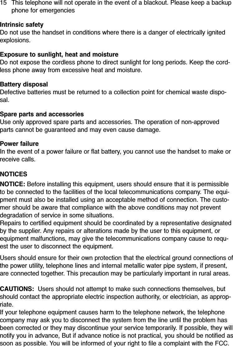 15 This telephone will not operate in the event of a blackout. Please keep a backupphone for emergenciesIntrinsic safetyDo not use the handset in conditions where there is a danger of electrically ignitedexplosions.Exposure to sunlight, heat and moistureDo not expose the cordless phone to direct sunlight for long periods. Keep the cord-less phone away from excessive heat and moisture.Battery disposalDefective batteries must be returned to a collection point for chemical waste dispo-sal.Spare parts and accessoriesUse only approved spare parts and accessories. The operation of non-approvedparts cannot be guaranteed and may even cause damage. Power failureIn the event of a power failure or flat battery, you cannot use the handset to make orreceive calls.NOTICESNOTICE: Before installing this equipment, users should ensure that it is permissibleto be connected to the facilities of the local telecommunications company. The equi-pment must also be installed using an acceptable method of connection. The custo-mer should be aware that compliance with the above conditions may not preventdegradation of service in some situations.Repairs to certified equipment should be coordinated by a representative designatedby the supplier. Any repairs or alterations made by the user to this equipment, orequipment malfunctions, may give the telecommunications company cause to requ-est the user to disconnect the equipment.Users should ensure for their own protection that the electrical ground connections ofthe power utility, telephone lines and internal metallic water pipe system, if present,are connected together. This precaution may be particularly important in rural areas.CAUTIONS:  Users should not attempt to make such connections themselves, butshould contact the appropriate electric inspection authority, or electrician, as approp-riate.If your telephone equipment causes harm to the telephone network, the telephonecompany may ask you to disconnect the system from the line until the problem hasbeen corrected or they may discontinue your service temporarily. If possible, they willnotify you in advance, But if advance notice is not practical, you should be notified assoon as possible. You will be informed of your right to file a complaint with the FCC.