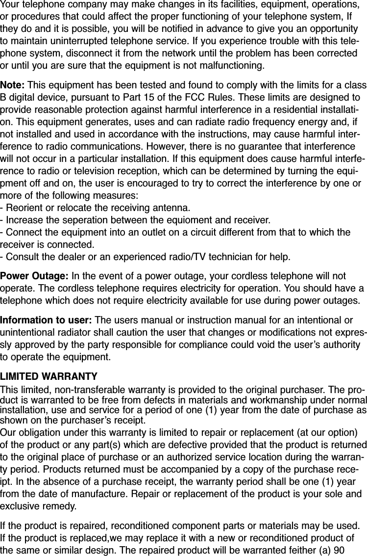 Your telephone company may make changes in its facilities, equipment, operations,or procedures that could affect the proper functioning of your telephone system, Ifthey do and it is possible, you will be notified in advance to give you an opportunityto maintain uninterrupted telephone service. If you experience trouble with this tele-phone system, disconnect it from the network until the problem has been correctedor until you are sure that the equipment is not malfunctioning.Note: This equipment has been tested and found to comply with the limits for a classB digital device, pursuant to Part 15 of the FCC Rules. These limits are designed toprovide reasonable protection against harmful interference in a residential installati-on. This equipment generates, uses and can radiate radio frequency energy and, ifnot installed and used in accordance with the instructions, may cause harmful inter-ference to radio communications. However, there is no guarantee that interferencewill not occur in a particular installation. If this equipment does cause harmful interfe-rence to radio or television reception, which can be determined by turning the equi-pment off and on, the user is encouraged to try to correct the interference by one ormore of the following measures:- Reorient or relocate the receiving antenna.- Increase the seperation between the equioment and receiver.- Connect the equipment into an outlet on a circuit different from that to which thereceiver is connected.- Consult the dealer or an experienced radio/TV technician for help.Power Outage: In the event of a power outage, your cordless telephone will notoperate. The cordless telephone requires electricity for operation. You should have atelephone which does not require electricity available for use during power outages.Information to user: The users manual or instruction manual for an intentional orunintentional radiator shall caution the user that changes or modifications not expres-sly approved by the party responsible for compliance could void the user’s authorityto operate the equipment.LIMITED WARRANTYThis limited, non-transferable warranty is provided to the original purchaser. The pro-duct is warranted to be free from defects in materials and workmanship under normalinstallation, use and service for a period of one (1) year from the date of purchase asshown on the purchaser’s receipt. Our obligation under this warranty is limited to repair or replacement (at our option)of the product or any part(s) which are defective provided that the product is returnedto the original place of purchase or an authorized service location during the warran-ty period. Products returned must be accompanied by a copy of the purchase rece-ipt. In the absence of a purchase receipt, the warranty period shall be one (1) yearfrom the date of manufacture. Repair or replacement of the product is your sole andexclusive remedy.If the product is repaired, reconditioned component parts or materials may be used.If the product is replaced,we may replace it with a new or reconditioned product ofthe same or similar design. The repaired product will be warranted feither (a) 90