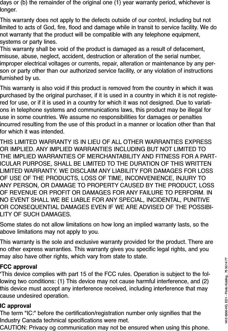 days or (b) the remainder of the original one (1) year warranty period, whichever islonger.This warranty does not apply to the defects outside of our control, including but notlimited to acts of God, fire, flood and damage while in transit to service facility. We donot warranty that the product will be compatible with any telephone equipment,systems or party lines.This warranty shall be void of the product is damaged as a result of defacement,misuse, abuse, neglect, accident, destruction or alteration of the serial number,improper electrical voltages or currents, repair, alteration or maintenance by any per-son or party other than our authorized service facility, or any violation of instructionsfurnished by us.This warranty is also void if this product is removed from the country in which it waspurchased by the original purchaser, if it is used in a country in which it is not registe-red for use, or if it is used in a country for which it was not designed. Due to variati-ons in telephone systems and communications laws, this product may be illegal foruse in some countries. We assume no responsibilities for damages or penaltiesincurred resulting from the use of this product in a manner or location other than thatfor which it was intended. THIS LIMITED WARRANTY IS IN LIEU OF ALL OTHER WARRANTIES EXPRESSOR IMPLIED. ANY IMPLIED WARRANTIES INCLUDING BUT NOT LIMITED TOTHE IMPLIED WARRANTIES OF MERCHANTABILITY AND FITNESS FOR A PART-ICULAR PURPOSE, SHALL BE LIMITED TO THE DURATION OF THIS WRITTENLIMITED WARRANTY. WE DISCLAIM ANY LIABILITY FOR DAMAGES FOR LOSSOF USE OF THE PRODUCTS, LOSS OF TIME, INCONVENIENCE, INJURY TOANY PERSON, OR DAMAGE TO PROPERTY CAUSED BY THE PRODUCT, LOSSOF REVENUE OR PROFIT OR DAMAGES FOR ANY FAILURE TO PERFORM. INNO EVENT SHALL WE BE LIABLE FOR ANY SPECIAL, INCIDENTAL, PUNITIVEOR CONSEQUENTIAL DAMAGES EVEN IF WE ARE ADVISED OF THE POSSIBI-LITY OF SUCH DAMAGES.Some states do not allow limitations on how long an implied warranty lasts, so theabove limitations may not apply to you.This warranty is the sole and exclusive warranty provided for the product. There areno other express warranties. This warranty gives you specific legal rights, and youmay also have other rights, which vary from state to state.FCC approval‘This device complies with part 15 of the FCC rules. Operation is subject to the fol-lowing two conditions: (1) This device may not cause harmful interference, and (2)this device must accept any interference received, including interference that maycause undesired operation.IC approvalThe term &quot;IC:&quot; before the certification/registration number only signifies that theIndustry Canada technical specifications were met.CAUTION: Privacy og communication may not be ensured when using this phone.1415 0000-HD, ED1 - Prinfo Kolding . 75 5014 77