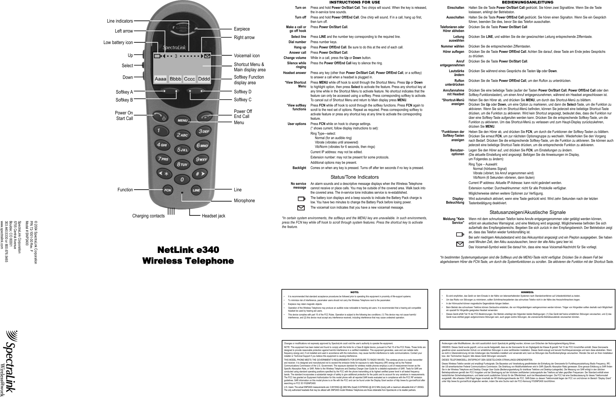 © 2004 SpectraLink CorporationP/N 72-1001-00 Rev. FModel # SNP2400SpectraLink Corporation5755 Central AvenueBoulder, CO 80301303.440.5330 or 800.676.5465www.spectralink.comNNeettLLiinnkk ee334400WWiirreelleessss TTeelleepphhoonneeINSTRUCTIONS FOR USETurn on Press and hold Power On/Start Call. Two chirps will sound. When the key is released,the in-service tone sounds.Turn off Press and hold Power Off/End Call. One chirp will sound. If in a call, hang up first,then turn off.Make a call or Press Power On/Start Call.go off hookSelect line Press LINE and the number key corresponding to the required line.Dial number Press number keys.Hang up Press Power Off/End Call. Be sure to do this at the end of each call.Answer call Press Power On/Start Call.Change volume While in a call, press the Up or Down button.Silence while Press the Power Off/End Call key to silence the ring.ringingHeadset answer Press any key (other than Power On/Start Call, Power Off/End Call, or a softkey) to answer a call when a headset is plugged in.*View Shortcut Press MENU while off hook to scroll through the Shortcut Menu. Press Up or DownMenu to highlight option, then press Select to activate the feature. Press any shortcut key at any time while in the Shortcut Menu to activate feature. No shortcut indicates that the feature can only be accessed using a softkey. Press corresponding softkey to activate. To cancel out of Shortcut Menu and return to Main display press MENU.*View softkey Press FCN while off hook to scroll through the softkey functions. Press FCN again tofunctions scroll to the next set of options. Repeat as required. Press corresponding softkey to activate feature or press any shortcut key at any time to activate the corresponding feature.User options Press FCN while on hook to change settings.(* shows current, follow display instructions to set):Ring Type—select:Normal (for an audible ring)Vibrate (vibrates until answered)Vib/Norm (vibrates for 6 seconds, then rings)Current IP address: may not be edited.Extension number: may not be present for some protocols. Additional options may be present.Backlight Comes on when any key is pressed. Turns off after ten seconds if no key is pressed.Status/Tone IndicatorsNo service An alarm sounds and a descriptive message displays when the Wireless Telephonemessage cannot receive or place calls. You may be outside of the covered area. Walk back into the covered area. The in-service tone indicates service is re-established.The battery icon displays and a beep sounds to indicate the Battery Pack charge islow. You have two minutes to change the Battery Pack before losing power.The voicemail icon indicates that you have a new voicemail message.*In certain system environments, the softkeys and the MENU key are unavailable. In such environments,press the FCN key while off hook to scroll through system features. Press the shortcut key to activatethe feature.NOTE:• It is recommended that standard acceptance procedures be followed prior to operating this equipment in proximity of life-support systems.• To minimize risk of interference, pacemaker users should not carry the Wireless Telephone next to the pacemaker.• Earpiece may retain magnetic objects.• Operation of the Wireless Telephone may produce an audible noise noticeable to hearing aid users. It is recommended that a hearing aid compatibleheadset be used by hearing aid users. • This device complies with part 15 of the FCC Rules. Operation is subject to the following two conditions: (1) This device may not cause harmfulinterference, and (2) this device must accept any interference received, including interference that may cause undesired operation.BEDIENUNGSANLEITUNGEinschalten Halten Sie die Taste Power On/Start Call gedrückt. Sie hören zwei Signaltöne. Wenn Sie die Tasteloslassen, erklingt der Betriebston.Ausschalten Halten Sie die Taste Power Off/End Call gedrückt. Sie hören einen Signalton. Wenn Sie ein Gesprächführen, beenden Sie dies, bevor Sie das Telefon ausschalten.Telefonieren oder Drücken Sie die Taste Power On/Start CallHörer abhebenLeitung Drücken Sie LINE, und wählen Sie die der gewünschten Leitung entsprechende Zifferntaste.auswählenNummer wählen Drücken Sie die entsprechenden Zifferntasten.Hörer auflegen Drücken Sie die Taste Power Off/End Call. Achten Sie darauf, diese Taste am Ende jedes Gesprächs zu drücken.Anruf Drücken Sie die Taste Power On/Start Call.entgegennehmenLautstärke Drücken Sie während eines Gesprächs die Tasten Up oder Down.ändernRufton Drücken Sie die Taste Power Off/End Call, um den Rufton zu unterdrücken.unterdrückenAnrufannahme Drücken Sie eine beliebige Taste (außer der Tasten Power On/Start Call, Power Off/End Call oder den mit Headset Softkey-Funktionstasten), um einen Anruf entgegenzunehmen, während ein Headset angeschlossen ist.*Shortcut-Menü Heben Sie den Hörer ab, und drücken Sie MENU, um durch das Shortcut-Menü zu blättern. anzeigen Drücken Sie Up oder Down, um eine Option zu markieren, und dann die Select-Taste, um die Funktion zu aktivieren. Wenn Sie sich im Shortcut-Menü befinden, können Sie jederzeit eine beliebige Shortcut-Taste drücken, um die Funktion zu aktivieren. Wird kein Shortcut angezeigt, bedeutet dies, dass die Funktion nur über eine Softkey-Taste aufgerufen werden kann. Drücken Sie die entsprechende Softkey-Taste, um die Funktion zu aktivieren. Um das Shortcut-Menü zu verlassen und zum Haupt-Display zurückzukehren, drücken Sie MENU.*Funktionen der Heben Sie den Hörer ab, und drücken Sie FCN, um durch die Funktionen der Softkey-Tasten zu blättern. Softkey-Tasten Drücken Sie erneut FCN, um zur nächsten Optionsgruppe zu wechseln. Wiederholen Sie den Vorgang anzeigen nach Bedarf. Drücken Sie die entsprechende Softkey-Taste, um die Funktion zu aktivieren. Sie können auch jederzeit eine beliebige Shortcut-Taste drücken, um die entsprechende Funktion zu aktivieren.Benutzer- Legen Sie den Hörer auf, und drücken Sie FCN, um Einstellungen zu ändern.optionen (Die aktuelle Einstellung wird angezeigt. Befolgen Sie die Anweisungen im Display, um Folgendes zu ändern):Ring Type – Auswahl:Normal (hörbares Signal)Vibrate (vibriert, bis Anruf angenommen wird)Vib/Norm (6 Sekunden vibrieren, dann läuten)Current IP address: Aktuelle IP-Adresse: kann nicht geändert werden.Extension number: Durchwahlnummer: nicht für alle Protokolle verfügbar. Möglicherweise stehen weitere Optionen zur Verfügung.Display- Wird automatisch aktiviert, wenn eine Taste gedrückt wird. Wird zehn Sekunden nach der letzten Beleuchtung Tastenbetätigung deaktiviert.Statusanzeigen/Akustische SignaleMeldung &quot;Kein Wenn mit dem schnurlosen Telefon keine Anrufe entgegengenommen oder getätigt werden können, Service&quot; ertönt ein akustisches Warnsignal, und eine Meldung wird angezeigt. Möglicherweise befinden Sie sich außerhalb des Empfangsbereichs. Begeben Sie sich zurück in den Empfangsbereich. Der Betriebston zeigt an, dass das Telefon wieder funktionsfähig ist.Bei sehr niedrigem Akkuladestand wird das Akkusymbol angezeigt und ein Piepton ausgegeben. Sie habenzwei Minuten Zeit, den Akku auszutauschen, bevor der alte Akku ganz leer ist.Das Voicemail-Symbol weist Sie darauf hin, dass eine neue Voicemail-Nachricht für Sie vorliegt.*In bestimmten Systemumgebungen sind die Softkeys und die MENU-Taste nicht verfügbar. Drücken Sie in diesem Fall beiabgehobenem Hörer die FCN-Taste, um durch die Systemfunktionen zu scrollen. Sie aktivieren die Funktion mit der Shortcut-Taste.HINWEIS:• Es wird empfohlen, das Gerät vor dem Einsatz in der Nähe von lebenserhaltenden Systemen nach Standardverfahren auf Unbedenklichkeit zu testen.• Um das Risiko von Störungen zu minimieren, sollten Schrittmacherpatienten das schnurlose Telefon nicht in der Nähe des Herzschrittmachers tragen.• In der Hörmuschel können magnetische Gegenstände hängen bleiben.• Beim Betrieb des schnurlosen Telefons können Geräusche entstehen, die von Hörgeräteträgern wahrgenommen werden können. Träger von Hörgeräten sollten deshalb nach Möglichkeitein speziell für Hörgeräte geeignetes Headset verwenden.• Dieses Gerät erfüllt Teil 15 der FCC-Bestimmungen. Der Betrieb unterliegt den folgenden beiden Bedingungen: (1) Das Gerät darf keine schädlichen Störungen verursachen, und 2) dasGerät muss störfest gegen aufgenommene Störungen sein, auch gegen solche Störungen, die unerwünschte Betriebszustände verursachen könnten.Changes or modifications not expressly approved by SpectraLink could void the user’s authority to operate the equipment.NOTE: This equipment has been tested and found to comply with the limits for a Class B digital device, pursuant to Part 15 of the FCC Rules. These limits aredesigned to provide reasonable protection against harmful interference in a certified installation. This equipment generates, uses and can radiate radiofrequency energy and, if not installed and used in accordance with the instructions, may cause harmful interference to radio communications. Contact yourinstaller or Technical Support if you believe this equipment is causing interference.THIS MODEL PHONE MEETS THE GOVERNMENT’S REQUIREMENTS FOR EXPOSURE TO RADIO WAVES. This wireless phone is a radio transmitterand receiver. It is designed and manufactured not to exceed the emission limits for exposure to radio frequency (RF) energy set by the FederalCommunications Commission of the U.S. Government. The exposure standard for wireless mobile phones employs a unit of measurement known as theSpecific Absorption Rate, or SAR. Refer to the Wireless Telephone and Desktop Charger User Guide for a detailed explanation of SAR. Tests for SAR areconducted using standard operating positions specified by the FCC with the phone transmitting at its highest certified power level in all tested frequencybands. The standard incorporates a substantial margin of safety to give additional protection for the public and to account for any variations in measurements.The FCC has granted an Equipment Authorization for this model phone with all reported SAR levels evaluated as in compliance with the FCC RF emissionguidelines. SAR information on this model phone is on file with the FCC and can be found under the Display Grant section of http://www.fcc.gov/oet/fccid aftersearching on FCC ID IYGSNP2400. U.S. Users: The actual SNP2400 measurements are: 0.061W/kG @ 2462 Mhz (head) 0.0379W/kG @ 2412 MHz (body) with a maximum allowable limit of 1.6W/kG.The only authorized headsets that may be utilized with SNP2400 model Wireless Telephones are those obtainable from SpectraLink or its reseller partners.Änderungen oder Modifikationen, die nicht ausdrücklich durch SpectraLink gebilligt wurden, können zum Erlöschen der Nutzungsberechtigung führen.HINWEIS: Dieses Gerät wurde geprüft, und es wurde festgestellt, dass es die Grenzwerte für ein Digitalgerät der Klasse B gemäß Teil 15 der FCC-Vorschriften einhält. Diese Grenzwertegewähren einen ausreichenden Schutz vor schädlichen Störungen in einer zertifizierten Installation. Dieses Gerät erzeugt und benutzt Hochfrequenzenergie und kann diese abstrahlen. Wennes nicht in Übereinstimmung mit den Anleitungen des Herstellers installiert und verwendet wird, kann es Störungen des Rundfunkempfangs verursachen. Wenden Sie sich an Ihren Installateurbzw. den Technischen Support, falls dieses Gerät Störungen verursacht.DIESES TELEFONMODELL ENTSPRICHT DEN GESETZLICHEN STRAHLUNGS-GRENZWERTEN. Dieses Wireless-Telefon sendet und empfängt Funksignale. Die Bauweise und Verarbeitung gewährleisten die Einhaltung der Grenzwerte für Funkfrequenzstrahlung (Radio Frequency, RF)der US-amerikanischen Federal Communications Commission. Die Strahlung von Mobilfunktelefonen wird in SAR (Specific Absorption Rate) gemessen. Eine genaue Erklärung zu SAR findenSie in der Wireless Telephone and Desktop Charger User Guide (Bedienungsanleitung für drahtlose Telefone und Desktop-Ladegeräte). Die Messung von SAR erfolgt in den üblichenBetriebspositionen gemäß den FCC-Vorgaben und bei Übertragung auf der höchsten zertifizierten Leistungsstufe des Telefons auf allen geprüften Frequenzen. Der Standard enthält einenbeträchtlichen Sicherheitsspielraum, und bietet somit zusätzlichen Schutz für die Öffentlichkeit, auch bei Messabweichungen. Die FCC hat eine Gerätezulassung für dieses Telefonmodellausgestellt. Alle erfassten SAR-Pegel liegen innerhalb der RF-Strahlungsrichtwerte der FCC. SAR-Daten zu diesem Telefonmodell liegen der FCC vor und können im Bereich “Display Grant”unter http://www.fcc.gov/oet/fccid abgerufen werden, indem Sie eine Suche nach der FCC-Kennung IYGSNP2400 durchführen.EarpieceRight arrowVoicemail iconShortcut Menu &amp;Main display areaSoftkey Functiondisplay areaSoftkey DSoftkey CPower OffEnd CallMenuLineMicrophoneHeadset jackCharging contactsLine indicatorsLeft arrowLow battery iconUpSelectDownSoftkey ASoftkey BPower OnStart CallFunction