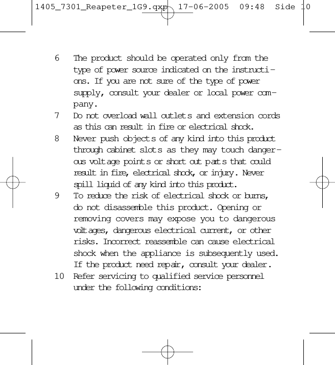 6The product should be operated only from thetype of power source indicated on the instructi -ons. If you are not sure of the type of powersupply, consult your dealer or local power com -pany.7Do not overload wall outlet s and extension cordsas this can result in fire or electrical shock.8Never push object s of any kind into this productthrough cabinet slot s as they may touch danger -ous volt age point s or short out p art s that couldresult in fire, electrical shock, or injury . Neverspill liquid of any kind into this product.9 T o reduce the risk of electrical shock or burns,do not disassemble this product. Opening orremoving covers may expose you to dangerousvolt ages, dangerous electrical current, or otherrisks. Incorrect reassemble can cause electricalshock when the appliance is subsequently used.If the product need rep air , consult your dealer .10 Refer servicing to qualified service personnelunder the following conditions:1405_7301_Reapeter_1G9.qxp  17-06-2005  09:48  Side 10