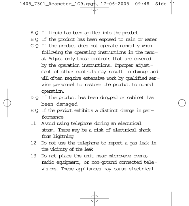 AQ If liquid has been spilled into the productBQ If the product has been exposed to rain or waterCQ If the product does not operate normally whenfollowing the operating instructions in the manu -al.  Adjust only those controls that are coveredby the operation instructions. Improper adjust -ment of other controls may result in damage andwill of ten require extensive work by qualified ser -vice personnel to restore the product to normaloperation.DQ If the product has been dropped or cabinet hasbeen damagedEQ If the product exhibit s a distinct change in per -formance11 A void using telephone during an electricalstorm.  There may be a risk of electrical shockfrom lightning12 Do not use the telephone to report a gas leak inthe vicinity of the leak13 Do not place the unit near microwave ovens,radio equipment, or non-ground connected tele -visions.  These appliances may cause electrical1405_7301_Reapeter_1G9.qxp  17-06-2005  09:48  Side 11