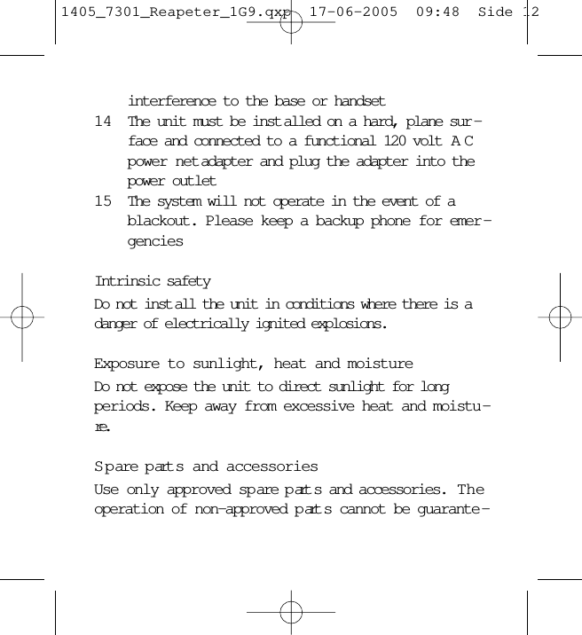 interference to the base or handset14 The unit must be inst alled on a hard, plane sur -face and connected to a functional 120 volt  ACpower net adapter and plug the adapter into thepower outlet15 The system will not operate in the event of ablackout. Please keep a backup phone for emer -genciesIntrinsic safetyDo not inst all the unit in conditions where there is adanger of electrically ignited explosions.Exposure to sunlight, heat and moistureDo not expose the unit to direct sunlight for longperiods. Keep away from excessive heat and moistu -re.S p are p art s and accessoriesUse only approved sp are p art s and accessories.  Theoperation of non-approved p art s cannot be guarante -1405_7301_Reapeter_1G9.qxp  17-06-2005  09:48  Side 12