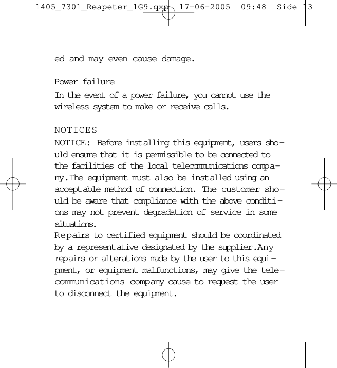 ed and may even cause damage. Power failureIn the event of a power failure, you cannot use thewireless system to make or receive calls.NOTICESNOTICE: Before inst alling this equipment, users sho -uld ensure that it is permissible to be connected tothe facilities of the local telecommunications comp a -ny.  The equipment must also be inst alled using anaccept able method of connection.  The customer sho-uld be aware that compliance with the above conditi -ons may not prevent degradation of service in somesituations.Repairs to certified equipment should be coordinatedby a represent ative designated by the supplier .  Anyrep airs or alterations made by the user to this equi -pment, or equipment malfunctions, may give the tele -communications company cause to request the userto disconnect the equipment.1405_7301_Reapeter_1G9.qxp  17-06-2005  09:48  Side 13