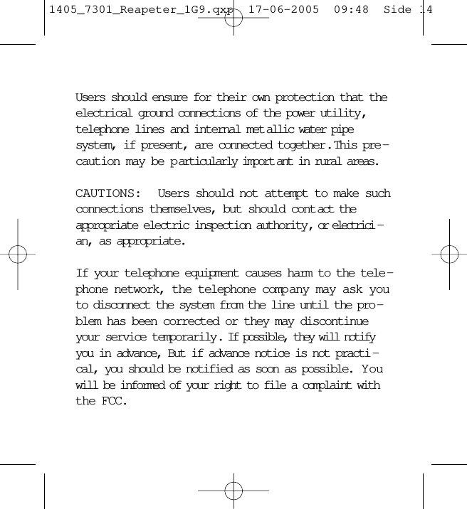 Users should ensure for their own protection that theelectrical ground connections of the power utility,telephone lines and internal met allic water pipesystem, if present, are connected together.  This pre -caution may be p articularly import ant in rural areas.CAUTIONS:  Users should not attempt to make suchconnections themselves, but should cont act theappropriate electric inspection authority, or electrici -an, as appropriate.If your telephone equipment causes harm to the tele -phone network, the telephone comp any may ask youto disconnect the system from the line until the pro -blem has been corrected or they may discontinueyour service temporarily. If possible, they will notifyyou in advance, But if advance notice is not practi -cal, you should be notified as soon as possible.  Y ouwill be informed of your right to file a complaint withthe FCC.1405_7301_Reapeter_1G9.qxp  17-06-2005  09:48  Side 14