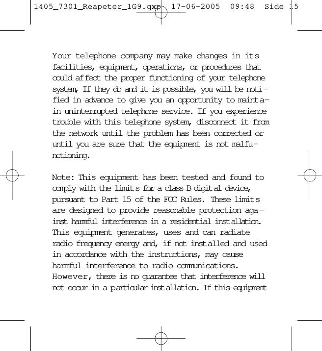 Your telephone company may make changes in itsfacilities, equipment, operations, or procedures thatcould af fect the proper functioning of your telephonesystem, If they do and it is possible, you will be noti -fied in advance to give you an opportunity to maint a -in uninterrupted telephone service. If you experiencetrouble with this telephone system, disconnect it fromthe network until the problem has been corrected oruntil you are sure that the equipment is not malfu -nctioning.Note: This equipment has been tested and found tocomply with the limit s for a class B digit al device,pursuant to Part 15 of the FCC Rules.  These limit sare designed to provide reasonable protection aga -inst harmful interference in a residential inst allation.This equipment generates, uses and can radiateradio frequency energy and, if not inst alled and usedin accordance with the instructions, may causeharmful interference to radio communications.However, there is no guarantee that interference willnot occur in a p articular inst allation. If this equipment1405_7301_Reapeter_1G9.qxp  17-06-2005  09:48  Side 15