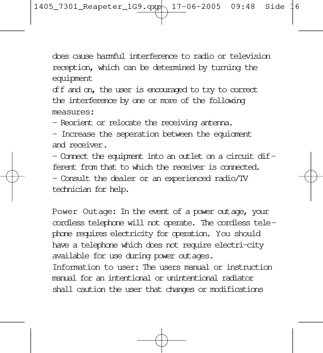 does cause harmful interference to radio or televisionreception, which can be determined by turning theequipment of f and on, the user is encouraged to try to correctthe interference by one or more of the following measures:- Reorient or relocate the receiving antenna.- Increase the seperation between the equioment and receiver.- Connect the equipment into an outlet on a circuit dif -ferent from that to which the receiver is connected.- Consult the dealer or an experienced radio/TVtechnician for help.Power Outage: In the event of a power out age, yourcordless telephone will not operate.  The cordless tele -phone requires electricity for operation.  Y ou shouldhave a telephone which does not require electri-cityavailable for use during power out ages.Information to user: The users manual or instructionmanual for an intentional or unintentional radiatorshall caution the user that changes or modifications1405_7301_Reapeter_1G9.qxp  17-06-2005  09:48  Side 16