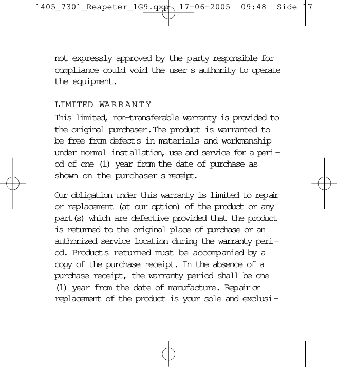 not expressly approved by the p arty responsible forcompliance could void the user s authority to operatethe equipment.LIMITED WARRANTYThis limited, non-transferable warranty is provided tothe original purchaser .  The product is warranted tobe free from defect s in materials and workmanshipunder normal inst allation, use and service for a peri -od of one (1) year from the date of purchase asshown on the purchaser s receipt. Our obligation under this warranty is limited to rep airor replacement (at our option) of the product or anyp art(s) which are defective provided that the productis returned to the original place of purchase or anauthorized service location during the warranty peri -od. Product s returned must be accompanied by acopy of the purchase receipt. In the absence of apurchase receipt, the warranty period shall be one(1) year from the date of manufacture. Rep air orreplacement of the product is your sole and exclusi -1405_7301_Reapeter_1G9.qxp  17-06-2005  09:48  Side 17