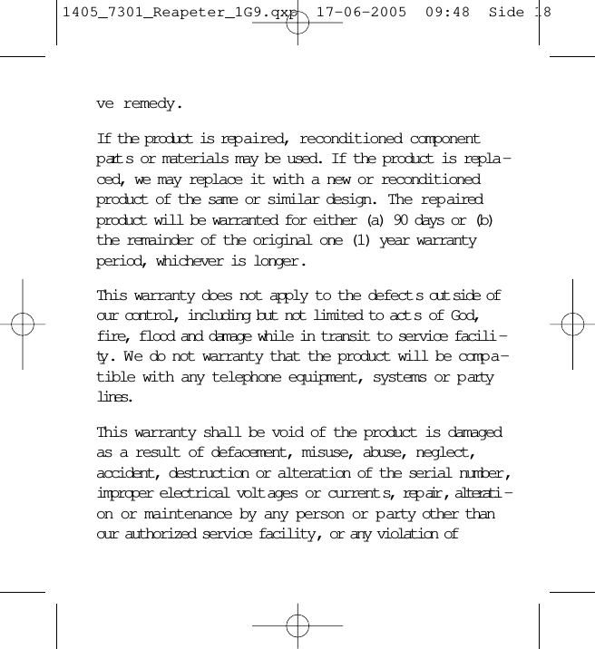 ve remedy.If the product is rep aired, reconditioned componentpart s or materials may be used. If the product is repla -ced, we may replace it with a new or reconditionedproduct of the same or similar design.  The rep airedproduct will be warranted for either (a) 90 days or (b)the remainder of the original one (1) year warrantyperiod, whichever is longer .This warranty does not apply to the defect s out side ofour control, including but not limited to act s of God,fire, flood and damage while in transit to service facili -ty . W e do not warranty that the product will be comp a -tible with any telephone equipment, systems or p artylines.This warranty shall be void of the product is damagedas a result of defacement, misuse, abuse, neglect,accident, destruction or alteration of the serial number ,improper electrical volt ages or current s, rep air , alterati -on or maintenance by any person or p arty other thanour authorized service facility , or any violation of1405_7301_Reapeter_1G9.qxp  17-06-2005  09:48  Side 18