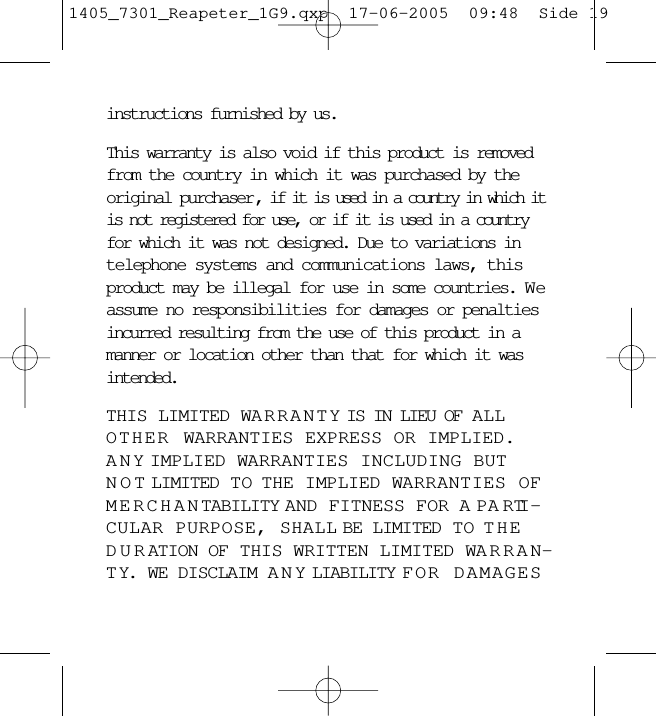 instructions furnished by us.This warranty is also void if this product is removedfrom the country in which it was purchased by theoriginal purchaser , if it is used in a country in which itis not registered for use, or if it is used in a countryfor which it was not designed. Due to variations intelephone systems and communications laws, thisproduct may be illegal for use in some countries. W eassume no responsibilities for damages or penaltiesincurred resulting from the use of this product in amanner or location other than that for which it wasintended. THIS LIMITED WARRANTY IS IN LIEU OF ALLOTHER WARRANTIES EXPRESS OR IMPLIED.ANY IMPLIED WARRANTIES INCLUDING BUTNOT LIMITED TO  THE IMPLIED WARRANTIES OFMERCHANTABILITY AND FITNESS FOR A PARTI -CULAR PURPOSE, SHALL BE LIMITED TO THEDURATION OF THIS WRITTEN LIMITED WARRAN-TY. WE DISCLAIM ANY LIABILITY FOR DAMAGES1405_7301_Reapeter_1G9.qxp  17-06-2005  09:48  Side 19