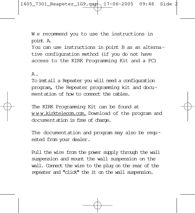 We recommend you to use the instructions inpoint  A. Y ou can use instructions in point B as an alterna -tive configuration method (if you do not haveaccess to the KIRK Programming Kit and a PC)A .To inst all a Repeater you will need a configurationprogram, the Repeater programming kit and docu -mentation of how to connect the cables.The KIRK Programming Kit can be found atwww.kirktelecom.com. Download of the program anddocumentation is free of charge.The documentation and program may also be requ -ested from your dealer.Pull the wire from the power supply through the wallsuspension and mount the wall suspension on thewall. Connect the wire to the plug on the rear of therepeater and &quot;click&quot; the it on the wall suspension.1405_7301_Reapeter_1G9.qxp  17-06-2005  09:48  Side 2