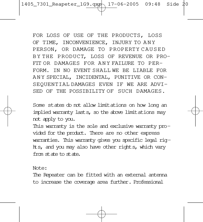 FOR LOSS OF USE OF THE PRODUCTS, LOSSOF TIME, INCONVENIENCE, INJURY TO ANYPERSON, OR DAMAGE TO PROPERTY CAUSEDBY THE PRODUCT, LOSS OF REVENUE OR PRO-FIT OR DAMAGES FOR ANY FAILURE TO PER-FORM. IN NO EVENT SHALL WE BE LIABLE FORANY SPECIAL, INCIDENTAL, PUNITIVE OR CON-SEQUENTIAL DAMAGES EVEN IF WE ARE ADVI-SED OF THE POSSIBILITY OF SUCH DAMAGES.Some states do not allow limit ations on how long animplied warranty last s, so the above limit ations maynot apply to you.This warranty is the sole and exclusive warranty pro -vided for the product.  There are no other expresswarranties.  This warranty gives you specific legal rig -ht s, and you may also have other right s, which varyfrom st ate to st ate.Note:The Repeater can be fitted with an external antennato increase the coverage area further. Professional1405_7301_Reapeter_1G9.qxp  17-06-2005  09:48  Side 20