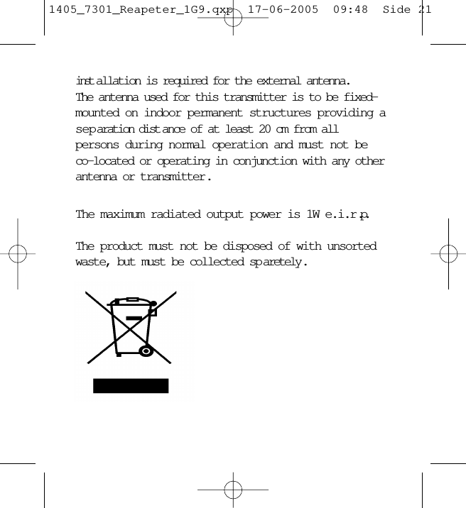 inst allation is required for the external antenna. The antenna used for this transmitter is to be fixed-mounted on indoor permanent structures providing aseparation dist ance of at least 20 cm from all persons during normal operation and must not beco-located or operating in conjunction with any otherantenna or transmitter . The maximum radiated output power is 1W e.i.r.p.The product must not be disposed of with unsortedwaste, but must be collected sp aretely .1405_7301_Reapeter_1G9.qxp  17-06-2005  09:48  Side 21