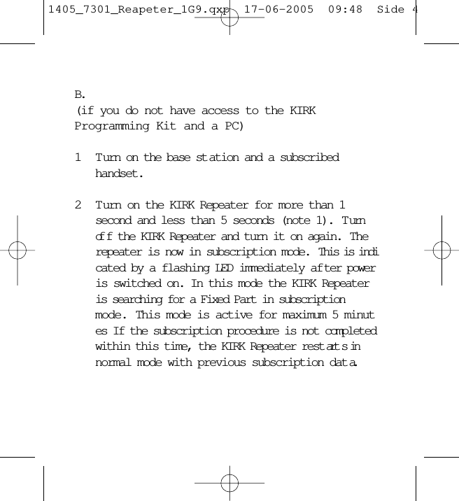 B.(if you do not have access to the KIRKProgramming Kit and a PC)1 Turn on the base st ation and a subscribed handset.2 T urn on the KIRK Repeater for more than 1 second and less than 5 seconds (note 1).  T urn of f the KIRK Repeater and turn it on again.  The repeater is now in subscription mode.  This is indicated by a flashing LED immediately af ter power is switched on. In this mode the KIRK Repeater is searching for a Fixed Part in subscription mode. This mode is active for maximum 5 minutes If the subscription procedure is not completed within this time, the KIRK Repeater rest art s in normal mode with previous subscription dat a.1405_7301_Reapeter_1G9.qxp  17-06-2005  09:48  Side 4