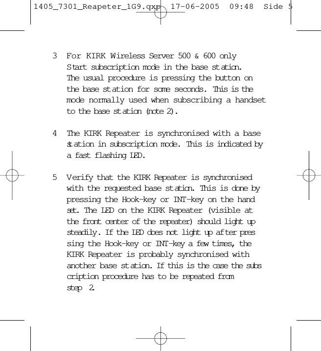 3For KIRK Wireless Server 500 &amp; 600 onlyS tart subscription mode in the base st ation.The usual procedure is pressing the button on the base st ation for some seconds.  This is the mode normally used when subscribing a handsetto the base st ation (note 2).4The KIRK Repeater is synchronised with a base st ation in subscription mode.  This is indicated by a fast flashing LED.5 V erify that the KIRK Repeater is synchronised with the requested base st ation.  This is done by pressing the Hook-key or INT-key on the handset.  The LED on the KIRK Repeater (visible at the front center of the repeater) should light up steadily . If the LED does not light up af ter pressing the Hook-key or INT-key a few times, the KIRK Repeater is probably synchronised with another base st ation. If this is the case the subscription procedure has to be repeated from     step  2.1405_7301_Reapeter_1G9.qxp  17-06-2005  09:48  Side 5