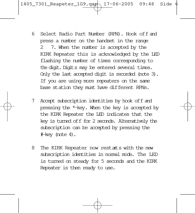 6Select Radio Part Number (RPN). Hook off and press a number on the handset in the range 2  7. When the number is accepted by the KIRK Repeater this is acknowledged by the LED flashing the number of times corresponding to the digit. Digit s may be entered several times. Only the last accepted digit is recorded (note 3). If you are using more repeaters on the same base st ation they must have dif ferent RPNs.7Accept subscription identities by hook of f and pressing the *-key. When the key is accepted by the KIRK Repeater the LED indicates that the key is turned of f for 2 seconds.  Alternatively the subscription can be accepted by pressing the   #-key (note 4).8The KIRK Repeater now restart s with the new subscription identities in normal mode.  The LED is turned on steady for 5 seconds and the KIRK Repeater is then ready to use.1405_7301_Reapeter_1G9.qxp  17-06-2005  09:48  Side 6