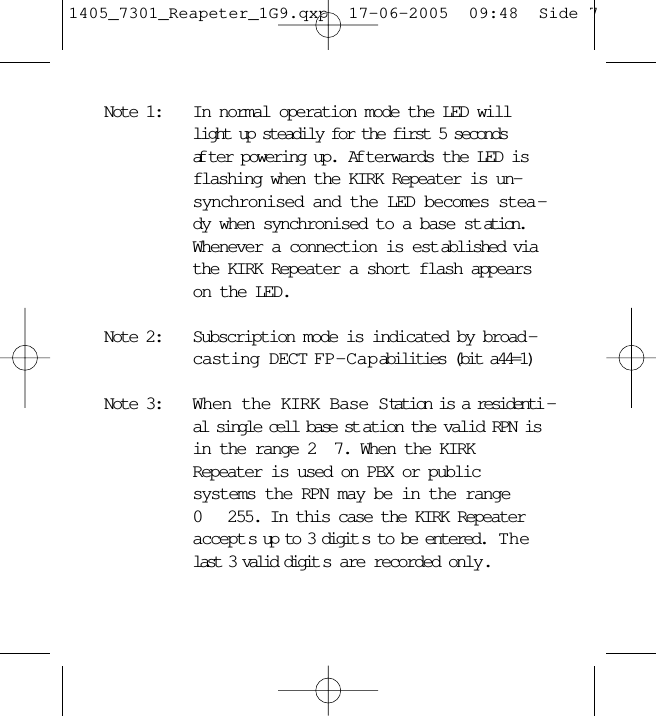 Note 1: In normal operation mode the LED willlight up steadily for the first 5 secondsaf ter powering up.  Af terwards the LED isflashing when the KIRK Repeater is un-synchronised and the LED becomes stea -dy when synchronised to a base st ation.Whenever a connection is est ablished viathe KIRK Repeater a short flash appearson the LED.Note 2: Subscription mode is indicated by broad -casting DECT FP-Capabilities (bit a44=1)Note 3: When the KIRK Base Station is a residenti -al single cell base st ation the valid RPN isin the range 2 7. When the KIRKRepeater is used on PBX or publicsystems the RPN may be in the range0  255. In this case the KIRK Repeateraccept s up to 3 digit s to be entered.  Thelast 3 valid digit s are recorded only.1405_7301_Reapeter_1G9.qxp  17-06-2005  09:48  Side 7