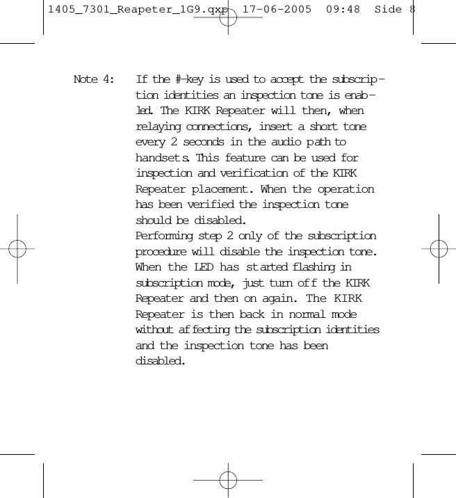 Note 4: If the #-key is used to accept the subscrip -tion identities an inspection tone is enab -led.  The KIRK Repeater will then, whenrelaying connections, insert a short toneevery 2 seconds in the audio p ath tohandsets.  This feature can be used forinspection and verification of the KIRKRepeater placement. When the operationhas been verified the inspection toneshould be disabled.Performing step 2 only of the subscriptionprocedure will disable the inspection tone.When the LED has started flashing insubscription mode, just turn of f the KIRKRepeater and then on again.  The KIRKRepeater is then back in normal modewithout af fecting the subscription identitiesand the inspection tone has beendisabled.1405_7301_Reapeter_1G9.qxp  17-06-2005  09:48  Side 8