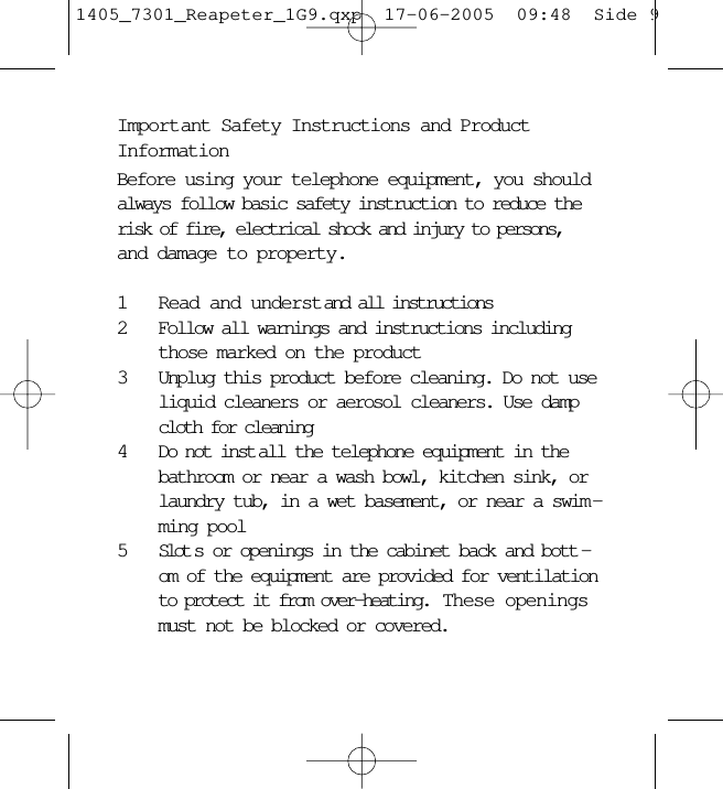 Important Safety Instructions and ProductInformationBefore using your telephone equipment, you shouldalways follow basic safety instruction to reduce therisk of fire, electrical shock and injury to persons,and damage to property.1Read and understand all instructions2Follow all warnings and instructions includingthose marked on the product3Unplug this product before cleaning. Do not useliquid cleaners or aerosol cleaners. Use dampcloth for cleaning4Do not inst all the telephone equipment in thebathroom or near a wash bowl, kitchen sink, orlaundry tub, in a wet basement, or near a swim -ming pool5Slot s or openings in the cabinet back and bott -om of the equipment are provided for ventilationto protect it from over-heating.  These openingsmust not be blocked or covered. 1405_7301_Reapeter_1G9.qxp  17-06-2005  09:48  Side 9