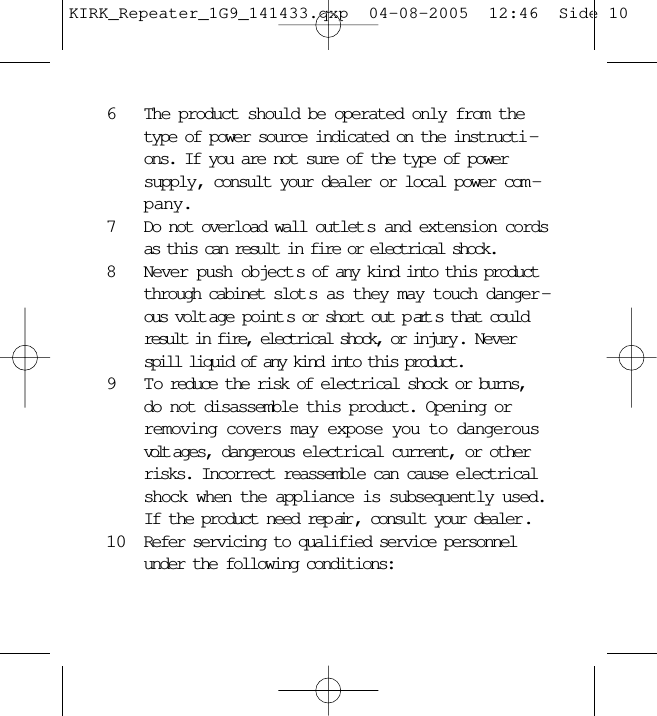 6The product should be operated only from thetype of power source indicated on the instructi -ons. If you are not sure of the type of powersupply, consult your dealer or local power com -pany.7Do not overload wall outlet s and extension cordsas this can result in fire or electrical shock.8Never push object s of any kind into this productthrough cabinet slot s as they may touch danger -ous volt age point s or short out p art s that couldresult in fire, electrical shock, or injury . Neverspill liquid of any kind into this product.9 T o reduce the risk of electrical shock or burns,do not disassemble this product. Opening orremoving covers may expose you to dangerousvolt ages, dangerous electrical current, or otherrisks. Incorrect reassemble can cause electricalshock when the appliance is subsequently used.If the product need rep air , consult your dealer .10 Refer servicing to qualified service personnelunder the following conditions:KIRK_Repeater_1G9_141433.qxp  04-08-2005  12:46  Side 10