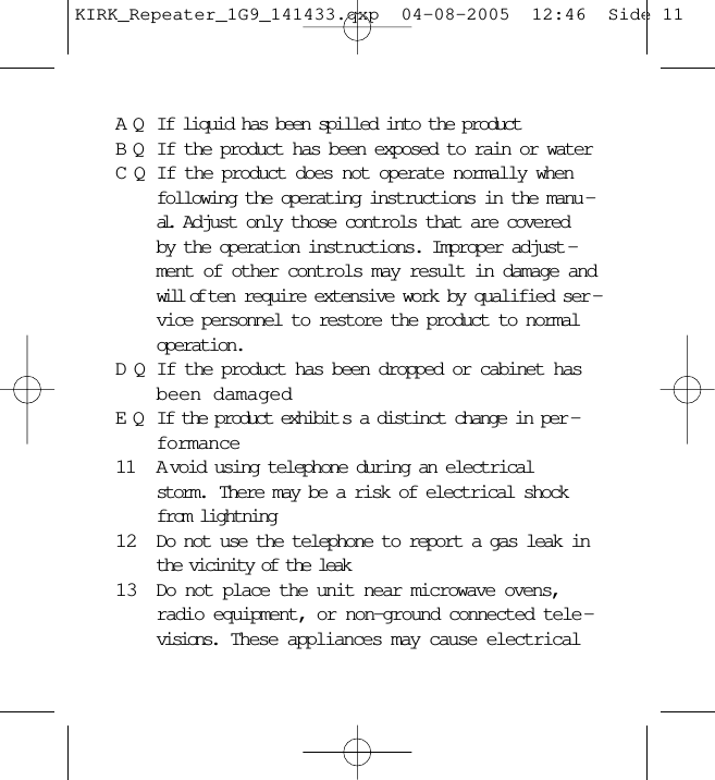 AQ If liquid has been spilled into the productBQ If the product has been exposed to rain or waterCQ If the product does not operate normally whenfollowing the operating instructions in the manu -al.  Adjust only those controls that are coveredby the operation instructions. Improper adjust -ment of other controls may result in damage andwill of ten require extensive work by qualified ser -vice personnel to restore the product to normaloperation.DQ If the product has been dropped or cabinet hasbeen damagedEQ If the product exhibit s a distinct change in per -formance11 A void using telephone during an electricalstorm.  There may be a risk of electrical shockfrom lightning12 Do not use the telephone to report a gas leak inthe vicinity of the leak13 Do not place the unit near microwave ovens,radio equipment, or non-ground connected tele -visions.  These appliances may cause electricalKIRK_Repeater_1G9_141433.qxp  04-08-2005  12:46  Side 11