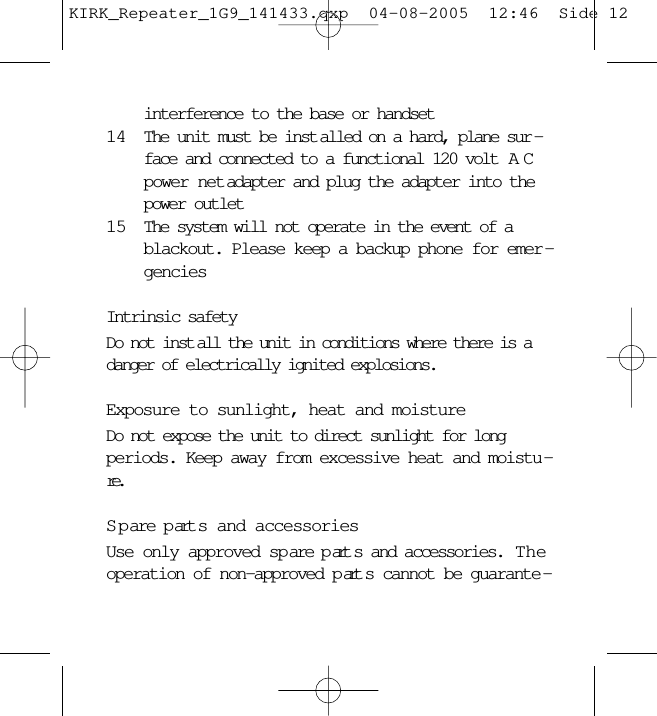 interference to the base or handset14 The unit must be inst alled on a hard, plane sur -face and connected to a functional 120 volt  ACpower net adapter and plug the adapter into thepower outlet15 The system will not operate in the event of ablackout. Please keep a backup phone for emer -genciesIntrinsic safetyDo not inst all the unit in conditions where there is adanger of electrically ignited explosions.Exposure to sunlight, heat and moistureDo not expose the unit to direct sunlight for longperiods. Keep away from excessive heat and moistu -re.S p are p art s and accessoriesUse only approved sp are p art s and accessories.  Theoperation of non-approved p art s cannot be guarante -KIRK_Repeater_1G9_141433.qxp  04-08-2005  12:46  Side 12