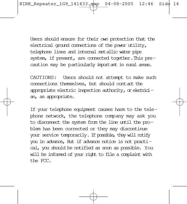 Users should ensure for their own protection that theelectrical ground connections of the power utility,telephone lines and internal met allic water pipesystem, if present, are connected together.  This pre -caution may be p articularly import ant in rural areas.CAUTIONS:  Users should not attempt to make suchconnections themselves, but should cont act theappropriate electric inspection authority, or electrici -an, as appropriate.If your telephone equipment causes harm to the tele -phone network, the telephone comp any may ask youto disconnect the system from the line until the pro -blem has been corrected or they may discontinueyour service temporarily. If possible, they will notifyyou in advance, But if advance notice is not practi -cal, you should be notified as soon as possible.  Y ouwill be informed of your right to file a complaint withthe FCC.KIRK_Repeater_1G9_141433.qxp  04-08-2005  12:46  Side 14