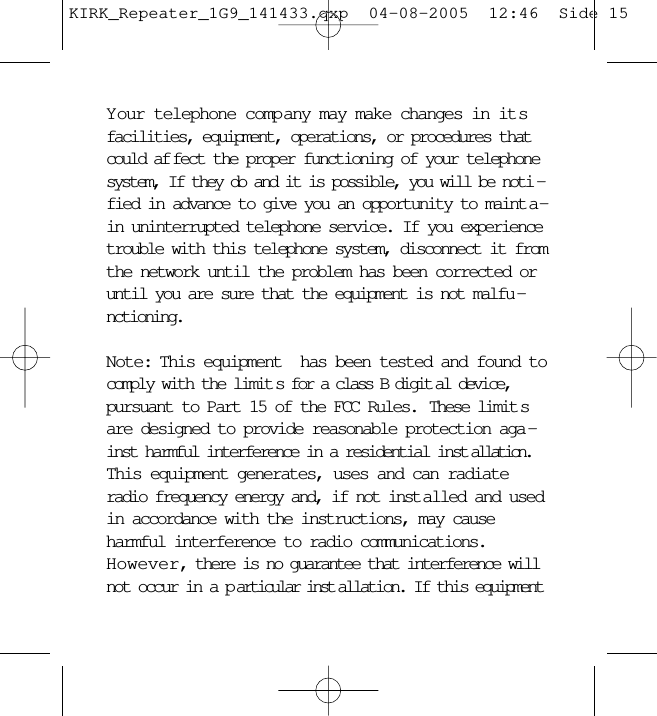 Your telephone company may make changes in itsfacilities, equipment, operations, or procedures thatcould af fect the proper functioning of your telephonesystem, If they do and it is possible, you will be noti -fied in advance to give you an opportunity to maint a -in uninterrupted telephone service. If you experiencetrouble with this telephone system, disconnect it fromthe network until the problem has been corrected oruntil you are sure that the equipment is not malfu -nctioning.Note: This equipment  has been tested and found tocomply with the limit s for a class B digit al device,pursuant to Part 15 of the FCC Rules.  These limit sare designed to provide reasonable protection aga -inst harmful interference in a residential inst allation.This equipment generates, uses and can radiateradio frequency energy and, if not inst alled and usedin accordance with the instructions, may causeharmful interference to radio communications.However, there is no guarantee that interference willnot occur in a p articular inst allation. If this equipmentKIRK_Repeater_1G9_141433.qxp  04-08-2005  12:46  Side 15