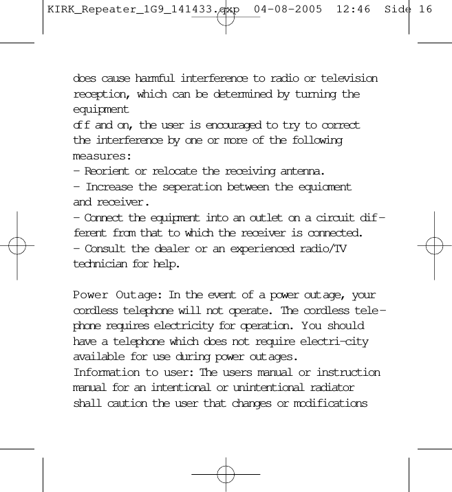 does cause harmful interference to radio or televisionreception, which can be determined by turning theequipment of f and on, the user is encouraged to try to correctthe interference by one or more of the following measures:- Reorient or relocate the receiving antenna.- Increase the seperation between the equioment and receiver.- Connect the equipment into an outlet on a circuit dif -ferent from that to which the receiver is connected.- Consult the dealer or an experienced radio/TVtechnician for help.Power Outage: In the event of a power out age, yourcordless telephone will not operate.  The cordless tele -phone requires electricity for operation.  Y ou shouldhave a telephone which does not require electri-cityavailable for use during power out ages.Information to user: The users manual or instructionmanual for an intentional or unintentional radiatorshall caution the user that changes or modificationsKIRK_Repeater_1G9_141433.qxp  04-08-2005  12:46  Side 16