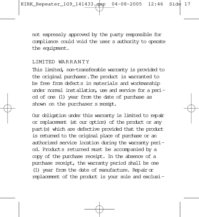 not expressly approved by the p arty responsible forcompliance could void the user s authority to operatethe equipment.LIMITED WARRANTYThis limited, non-transferable warranty is provided tothe original purchaser .  The product is warranted tobe free from defect s in materials and workmanshipunder normal inst allation, use and service for a peri -od of one (1) year from the date of purchase asshown on the purchaser s receipt. Our obligation under this warranty is limited to rep airor replacement (at our option) of the product or anyp art(s) which are defective provided that the productis returned to the original place of purchase or anauthorized service location during the warranty peri -od. Product s returned must be accompanied by acopy of the purchase receipt. In the absence of apurchase receipt, the warranty period shall be one(1) year from the date of manufacture. Rep air orreplacement of the product is your sole and exclusi -KIRK_Repeater_1G9_141433.qxp  04-08-2005  12:46  Side 17