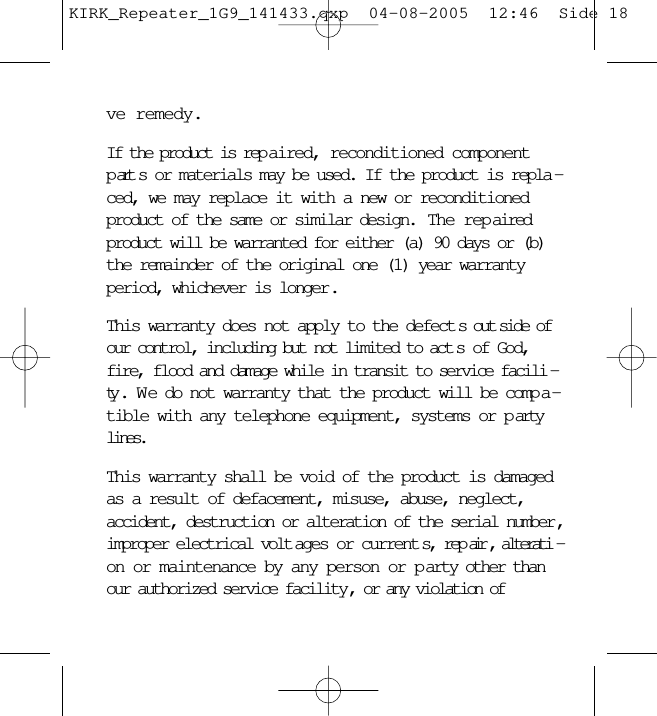 ve remedy.If the product is rep aired, reconditioned componentpart s or materials may be used. If the product is repla -ced, we may replace it with a new or reconditionedproduct of the same or similar design.  The rep airedproduct will be warranted for either (a) 90 days or (b)the remainder of the original one (1) year warrantyperiod, whichever is longer .This warranty does not apply to the defect s out side ofour control, including but not limited to act s of God,fire, flood and damage while in transit to service facili -ty . W e do not warranty that the product will be comp a -tible with any telephone equipment, systems or p artylines.This warranty shall be void of the product is damagedas a result of defacement, misuse, abuse, neglect,accident, destruction or alteration of the serial number ,improper electrical volt ages or current s, rep air , alterati -on or maintenance by any person or p arty other thanour authorized service facility , or any violation ofKIRK_Repeater_1G9_141433.qxp  04-08-2005  12:46  Side 18