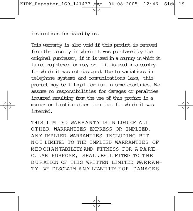 instructions furnished by us.This warranty is also void if this product is removedfrom the country in which it was purchased by theoriginal purchaser , if it is used in a country in which itis not registered for use, or if it is used in a countryfor which it was not designed. Due to variations intelephone systems and communications laws, thisproduct may be illegal for use in some countries. W eassume no responsibilities for damages or penaltiesincurred resulting from the use of this product in amanner or location other than that for which it wasintended. THIS LIMITED WARRANTY IS IN LIEU OF ALLOTHER WARRANTIES EXPRESS OR IMPLIED.ANY IMPLIED WARRANTIES INCLUDING BUTNOT LIMITED TO  THE IMPLIED WARRANTIES OFMERCHANTABILITY AND FITNESS FOR A PARTI -CULAR PURPOSE, SHALL BE LIMITED TO THEDURATION OF THIS WRITTEN LIMITED WARRAN-TY. WE DISCLAIM ANY LIABILITY FOR DAMAGESKIRK_Repeater_1G9_141433.qxp  04-08-2005  12:46  Side 19