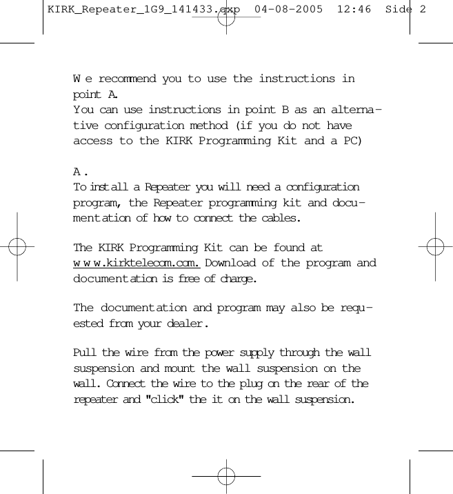 We recommend you to use the instructions inpoint  A. Y ou can use instructions in point B as an alterna -tive configuration method (if you do not haveaccess to the KIRK Programming Kit and a PC)A .To inst all a Repeater you will need a configurationprogram, the Repeater programming kit and docu -mentation of how to connect the cables.The KIRK Programming Kit can be found atwww.kirktelecom.com. Download of the program anddocumentation is free of charge.The documentation and program may also be requ -ested from your dealer.Pull the wire from the power supply through the wallsuspension and mount the wall suspension on thewall. Connect the wire to the plug on the rear of therepeater and &quot;click&quot; the it on the wall suspension.KIRK_Repeater_1G9_141433.qxp  04-08-2005  12:46  Side 2