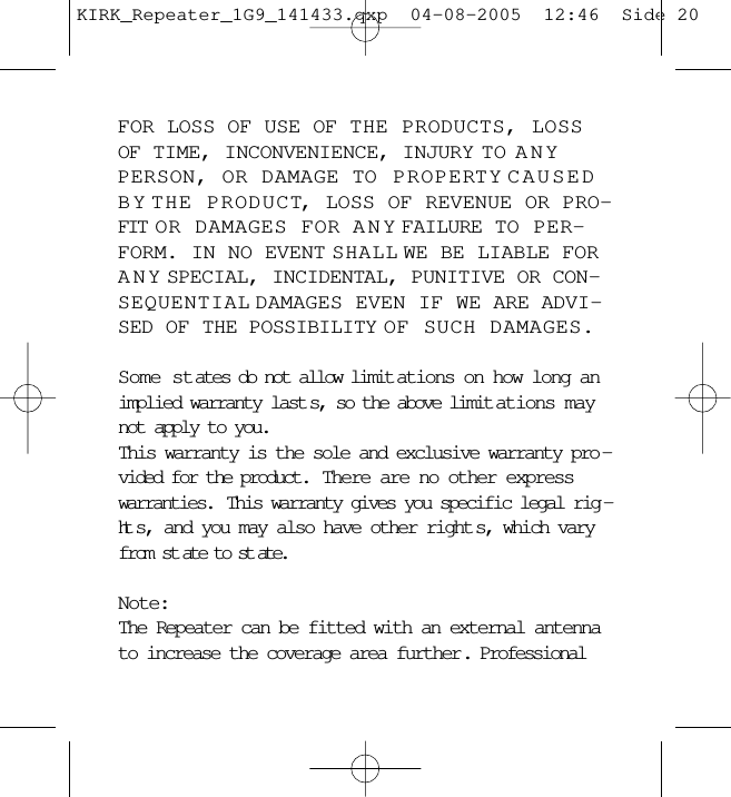 FOR LOSS OF USE OF THE PRODUCTS, LOSSOF TIME, INCONVENIENCE, INJURY TO ANYPERSON, OR DAMAGE TO PROPERTY CAUSEDBY THE PRODUCT, LOSS OF REVENUE OR PRO-FIT OR DAMAGES FOR ANY FAILURE TO PER-FORM. IN NO EVENT SHALL WE BE LIABLE FORANY SPECIAL, INCIDENTAL, PUNITIVE OR CON-SEQUENTIAL DAMAGES EVEN IF WE ARE ADVI-SED OF THE POSSIBILITY OF SUCH DAMAGES.Some states do not allow limit ations on how long animplied warranty last s, so the above limit ations maynot apply to you.This warranty is the sole and exclusive warranty pro -vided for the product.  There are no other expresswarranties.  This warranty gives you specific legal rig -ht s, and you may also have other right s, which varyfrom st ate to st ate.Note:The Repeater can be fitted with an external antennato increase the coverage area further. ProfessionalKIRK_Repeater_1G9_141433.qxp  04-08-2005  12:46  Side 20